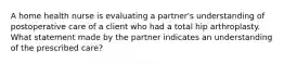 A home health nurse is evaluating a partner's understanding of postoperative care of a client who had a total hip arthroplasty. What statement made by the partner indicates an understanding of the prescribed care?