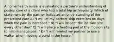 A home health nurse is evaluating a partner's understanding of postop care of a client who had a total hip arthroplasty. Which of statement by the partner indicates an understanding of the prescribed care A) "I will let my partner skip exercises on days when the pain is increased." B) "I will inspect the incision site every other day." C) "I will place a heating pad at the incision site to help manage pain." D) "I will remind my partner to use a walker when moving around in the house."