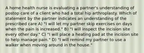 A home health nurse is evaluating a partner's understanding of postop care of a client who had a total hip arthroplasty. Which of statement by the partner indicates an understanding of the prescribed care A) "I will let my partner skip exercises on days when the pain is increased." B) "I will inspect the incision site every other day." C) "I will place a heating pad at the incision site to help manage pain." D) "I will remind my partner to use a walker when moving around in the house."