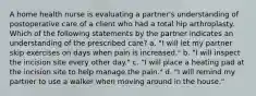 A home health nurse is evaluating a partner's understanding of postoperative care of a client who had a total hip arthroplasty. Which of the following statements by the partner indicates an understanding of the prescribed care? a. "I will let my partner skip exercises on days when pain is increased." b. "I will inspect the incision site every other day." c. "I will place a heating pad at the incision site to help manage the pain." d. "I will remind my partner to use a walker when moving around in the house."