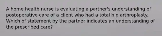 A home health nurse is evaluating a partner's understanding of postoperative care of a client who had a total hip arthroplasty. Which of statement by the partner indicates an understanding of the prescribed care?