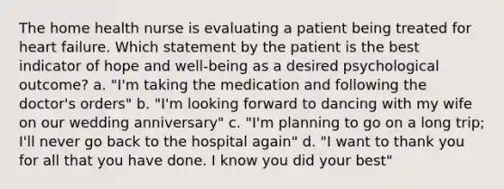 The home health nurse is evaluating a patient being treated for heart failure. Which statement by the patient is the best indicator of hope and well-being as a desired psychological outcome? a. "I'm taking the medication and following the doctor's orders" b. "I'm looking forward to dancing with my wife on our wedding anniversary" c. "I'm planning to go on a long trip; I'll never go back to the hospital again" d. "I want to thank you for all that you have done. I know you did your best"