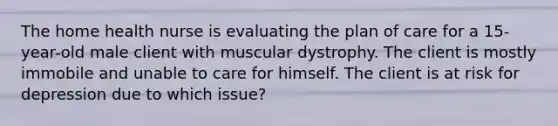 The home health nurse is evaluating the plan of care for a 15-year-old male client with muscular dystrophy. The client is mostly immobile and unable to care for himself. The client is at risk for depression due to which issue?