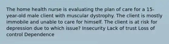 The home health nurse is evaluating the plan of care for a 15-year-old male client with muscular dystrophy. The client is mostly immobile and unable to care for himself. The client is at risk for depression due to which issue? Insecurity Lack of trust Loss of control Dependence