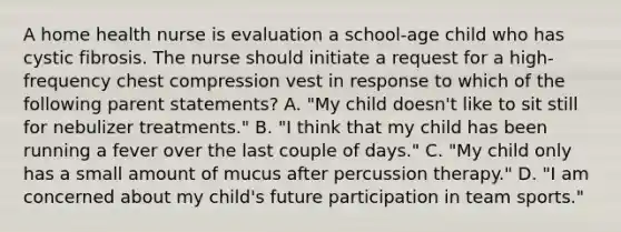 A home health nurse is evaluation a school-age child who has cystic fibrosis. The nurse should initiate a request for a high-frequency chest compression vest in response to which of the following parent statements? A. "My child doesn't like to sit still for nebulizer treatments." B. "I think that my child has been running a fever over the last couple of days." C. "My child only has a small amount of mucus after percussion therapy." D. "I am concerned about my child's future participation in team sports."