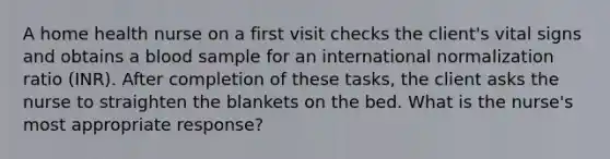 A home health nurse on a first visit checks the client's vital signs and obtains a blood sample for an international normalization ratio (INR). After completion of these tasks, the client asks the nurse to straighten the blankets on the bed. What is the nurse's most appropriate response?