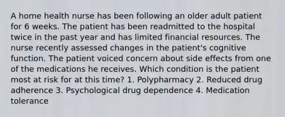 A home health nurse has been following an older adult patient for 6 weeks. The patient has been readmitted to the hospital twice in the past year and has limited financial resources. The nurse recently assessed changes in the patient's cognitive function. The patient voiced concern about side effects from one of the medications he receives. Which condition is the patient most at risk for at this time? 1. Polypharmacy 2. Reduced drug adherence 3. Psychological drug dependence 4. Medication tolerance