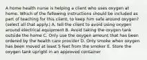 A home health nurse is helping a client who uses oxygen at home. Which of the following instructions should be included as part of teaching for this client, to keep him safe around oxygen? (select all that apply.) A. tell the client to avoid using oxygen around electrical equipment B. Avoid taking the oxygen tank outside the home C. Only use the oxygen amount that has been ordered by the health care provider D. Only smoke when oxygen has been moved at least 5 feet from the smoker E. Store the oxygen tank upright in an approved container