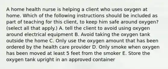 A home health nurse is helping a client who uses oxygen at home. Which of the following instructions should be included as part of teaching for this client, to keep him safe around oxygen? (select all that apply.) A. tell the client to avoid using oxygen around electrical equipment B. Avoid taking the oxygen tank outside the home C. Only use the oxygen amount that has been ordered by the health care provider D. Only smoke when oxygen has been moved at least 5 feet from the smoker E. Store the oxygen tank upright in an approved container