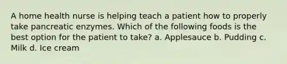 A home health nurse is helping teach a patient how to properly take pancreatic enzymes. Which of the following foods is the best option for the patient to take? a. Applesauce b. Pudding c. Milk d. Ice cream