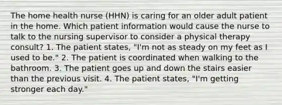 The home health nurse (HHN) is caring for an older adult patient in the home. Which patient information would cause the nurse to talk to the nursing supervisor to consider a physical therapy consult? 1. The patient states, "I'm not as steady on my feet as I used to be." 2. The patient is coordinated when walking to the bathroom. 3. The patient goes up and down the stairs easier than the previous visit. 4. The patient states, "I'm getting stronger each day."