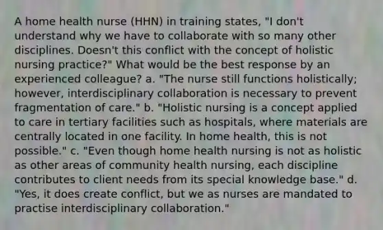 A home health nurse (HHN) in training states, "I don't understand why we have to collaborate with so many other disciplines. Doesn't this conflict with the concept of holistic nursing practice?" What would be the best response by an experienced colleague? a. "The nurse still functions holistically; however, interdisciplinary collaboration is necessary to prevent fragmentation of care." b. "Holistic nursing is a concept applied to care in tertiary facilities such as hospitals, where materials are centrally located in one facility. In home health, this is not possible." c. "Even though home health nursing is not as holistic as other areas of community health nursing, each discipline contributes to client needs from its special knowledge base." d. "Yes, it does create conflict, but we as nurses are mandated to practise interdisciplinary collaboration."