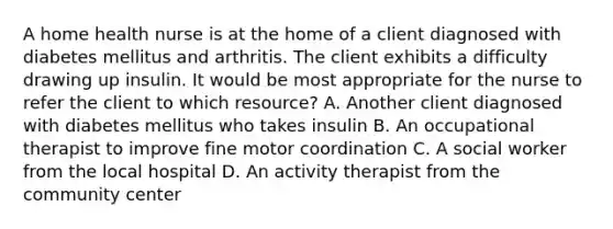 A home health nurse is at the home of a client diagnosed with diabetes mellitus and arthritis. The client exhibits a difficulty drawing up insulin. It would be most appropriate for the nurse to refer the client to which resource? A. Another client diagnosed with diabetes mellitus who takes insulin B. An occupational therapist to improve fine motor coordination C. A social worker from the local hospital D. An activity therapist from the community center