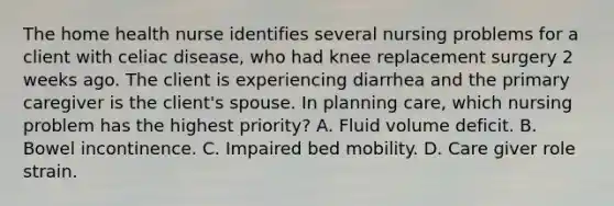 The home health nurse identifies several nursing problems for a client with celiac disease, who had knee replacement surgery 2 weeks ago. The client is experiencing diarrhea and the primary caregiver is the client's spouse. In planning care, which nursing problem has the highest priority? A. Fluid volume deficit. B. Bowel incontinence. C. Impaired bed mobility. D. Care giver role strain.