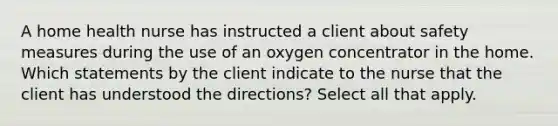 A home health nurse has instructed a client about safety measures during the use of an oxygen concentrator in the home. Which statements by the client indicate to the nurse that the client has understood the directions? Select all that apply.