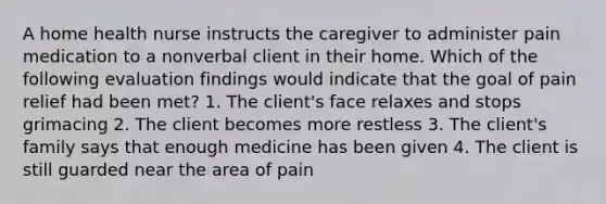 A home health nurse instructs the caregiver to administer pain medication to a nonverbal client in their home. Which of the following evaluation findings would indicate that the goal of pain relief had been met? 1. The client's face relaxes and stops grimacing 2. The client becomes more restless 3. The client's family says that enough medicine has been given 4. The client is still guarded near the area of pain