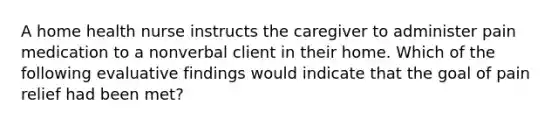 A home health nurse instructs the caregiver to administer pain medication to a nonverbal client in their home. Which of the following evaluative findings would indicate that the goal of pain relief had been met?