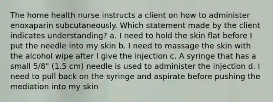 The home health nurse instructs a client on how to administer enoxaparin subcutaneously. Which statement made by the client indicates understanding? a. I need to hold the skin flat before I put the needle into my skin b. I need to massage the skin with the alcohol wipe after I give the injection c. A syringe that has a small 5/8" (1.5 cm) needle is used to administer the injection d. I need to pull back on the syringe and aspirate before pushing the mediation into my skin