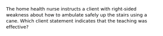 The home health nurse instructs a client with right-sided weakness about how to ambulate safely up the stairs using a cane. Which client statement indicates that the teaching was effective?