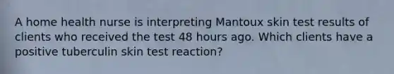 A home health nurse is interpreting Mantoux skin test results of clients who received the test 48 hours ago. Which clients have a positive tuberculin skin test reaction?