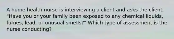 A home health nurse is interviewing a client and asks the client, "Have you or your family been exposed to any chemical liquids, fumes, lead, or unusual smells?" Which type of assessment is the nurse conducting?