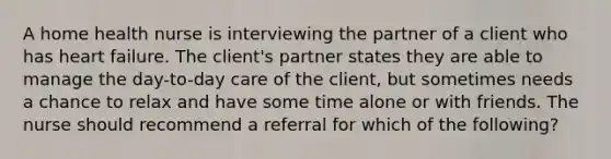 A home health nurse is interviewing the partner of a client who has heart failure. The client's partner states they are able to manage the day-to-day care of the client, but sometimes needs a chance to relax and have some time alone or with friends. The nurse should recommend a referral for which of the following?