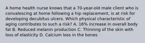 A home health nurse knows that a 70-year-old male client who is convalescing at home following a hip replacement, is at risk for developing decubitus ulcers. Which physical characteristic of aging contributes to such a risk? A. 16% increase in overall body fat B. Reduced melanin production C. Thinning of the skin with loss of elasticity D. Calcium loss in the bones