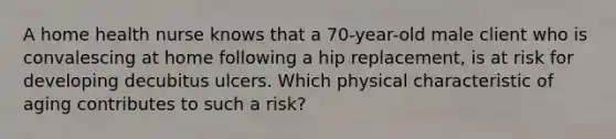 A home health nurse knows that a 70-year-old male client who is convalescing at home following a hip replacement, is at risk for developing decubitus ulcers. Which physical characteristic of aging contributes to such a risk?