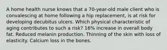 A home health nurse knows that a 70-year-old male client who is convalescing at home following a hip replacement, is at risk for developing decubitus ulcers. Which physical characteristic of aging contributes to such a risk? 16% increase in overall body fat. Reduced melanin production. Thinning of the skin with loss of elasticity. Calcium loss in the bones.