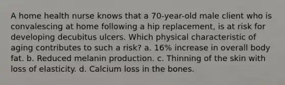 A home health nurse knows that a 70-year-old male client who is convalescing at home following a hip replacement, is at risk for developing decubitus ulcers. Which physical characteristic of aging contributes to such a risk? a. 16% increase in overall body fat. b. Reduced melanin production. c. Thinning of the skin with loss of elasticity. d. Calcium loss in the bones.