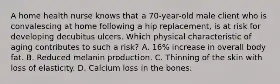 A home health nurse knows that a 70-year-old male client who is convalescing at home following a hip replacement, is at risk for developing decubitus ulcers. Which physical characteristic of aging contributes to such a risk? A. 16% increase in overall body fat. B. Reduced melanin production. C. Thinning of the skin with loss of elasticity. D. Calcium loss in the bones.