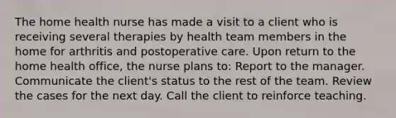 The home health nurse has made a visit to a client who is receiving several therapies by health team members in the home for arthritis and postoperative care. Upon return to the home health office, the nurse plans to: Report to the manager. Communicate the client's status to the rest of the team. Review the cases for the next day. Call the client to reinforce teaching.