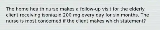 The home health nurse makes a follow-up visit for the elderly client receiving isoniazid 200 mg every day for six months. The nurse is most concerned if the client makes which statement?