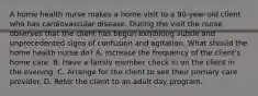 A home health nurse makes a home visit to a 90-year-old client who has cardiovascular disease. During the visit the nurse observes that the client has begun exhibiting subtle and unprecedented signs of confusion and agitation. What should the home health nurse do? A. Increase the frequency of the client's home care. B. Have a family member check in on the client in the evening. C. Arrange for the client to see their primary care provider. D. Refer the client to an adult day program.