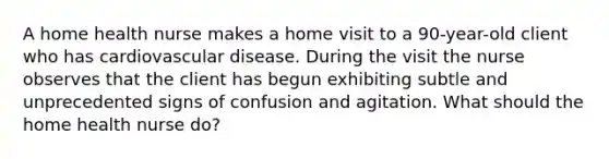 A home health nurse makes a home visit to a 90-year-old client who has cardiovascular disease. During the visit the nurse observes that the client has begun exhibiting subtle and unprecedented signs of confusion and agitation. What should the home health nurse do?