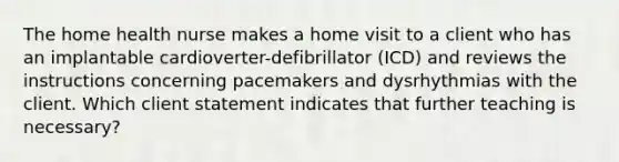 The home health nurse makes a home visit to a client who has an implantable cardioverter-defibrillator (ICD) and reviews the instructions concerning pacemakers and dysrhythmias with the client. Which client statement indicates that further teaching is necessary?