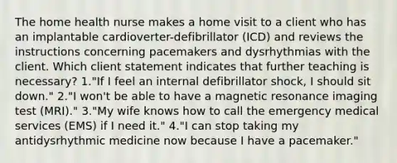 The home health nurse makes a home visit to a client who has an implantable cardioverter-defibrillator (ICD) and reviews the instructions concerning pacemakers and dysrhythmias with the client. Which client statement indicates that further teaching is necessary? 1."If I feel an internal defibrillator shock, I should sit down." 2."I won't be able to have a magnetic resonance imaging test (MRI)." 3."My wife knows how to call the emergency medical services (EMS) if I need it." 4."I can stop taking my antidysrhythmic medicine now because I have a pacemaker."