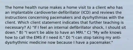 The home health nurse makes a home visit to a client who has an implantable cardioverter-defibrillator (ICD) and reviews the instructions concerning pacemakers and dysrhythmias with the client. Which client statement indicates that further teaching is necessary? A) "If I feel an internal defibrillator shock, I should sit down." B) "I won't be able to have an MRI." C) "My wife knows how to call the EMS if I need it." D) "I can stop taking my anti-dysrhythmic medicine now because I have a pacemaker."