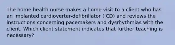 The home health nurse makes a home visit to a client who has an implanted cardioverter-defibrillator (ICD) and reviews the instructions concerning pacemakers and dysrhythmias with the client. Which client statement indicates that further teaching is necessary?