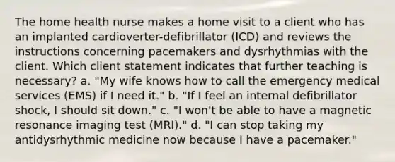 The home health nurse makes a home visit to a client who has an implanted cardioverter-defibrillator (ICD) and reviews the instructions concerning pacemakers and dysrhythmias with the client. Which client statement indicates that further teaching is necessary? a. "My wife knows how to call the emergency medical services (EMS) if I need it." b. "If I feel an internal defibrillator shock, I should sit down." c. "I won't be able to have a magnetic resonance imaging test (MRI)." d. "I can stop taking my antidysrhythmic medicine now because I have a pacemaker."