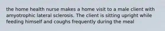 the home health nurse makes a home visit to a male client with amyotrophic lateral sclerosis. The client is sitting upright while feeding himself and coughs frequently during the meal