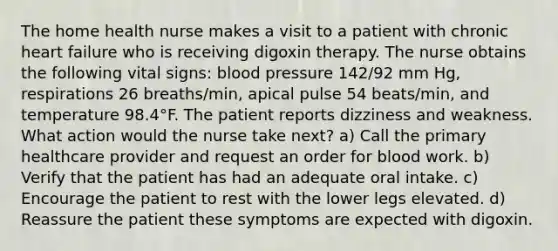 The home health nurse makes a visit to a patient with chronic heart failure who is receiving digoxin therapy. The nurse obtains the following vital signs: blood pressure 142/92 mm Hg, respirations 26 breaths/min, apical pulse 54 beats/min, and temperature 98.4°F. The patient reports dizziness and weakness. What action would the nurse take next? a) Call the primary healthcare provider and request an order for blood work. b) Verify that the patient has had an adequate oral intake. c) Encourage the patient to rest with the lower legs elevated. d) Reassure the patient these symptoms are expected with digoxin.