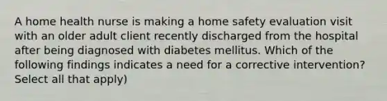 A home health nurse is making a home safety evaluation visit with an older adult client recently discharged from the hospital after being diagnosed with diabetes mellitus. Which of the following findings indicates a need for a corrective intervention? Select all that apply)