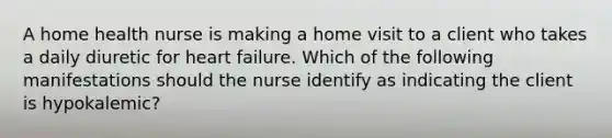 A home health nurse is making a home visit to a client who takes a daily diuretic for heart failure. Which of the following manifestations should the nurse identify as indicating the client is hypokalemic?