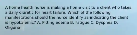 A home health nurse is making a home visit to a client who takes a daily diuretic for heart failure. Which of the following manifestations should the nurse identify as indicating the client is hypokalemic? A. Pitting edema B. Fatigue C. Dyspnea D. Oliguria