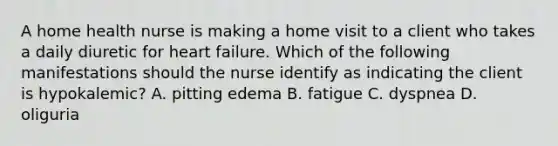 A home health nurse is making a home visit to a client who takes a daily diuretic for heart failure. Which of the following manifestations should the nurse identify as indicating the client is hypokalemic? A. pitting edema B. fatigue C. dyspnea D. oliguria