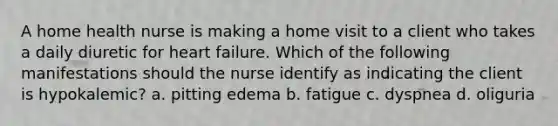 A home health nurse is making a home visit to a client who takes a daily diuretic for heart failure. Which of the following manifestations should the nurse identify as indicating the client is hypokalemic? a. pitting edema b. fatigue c. dyspnea d. oliguria