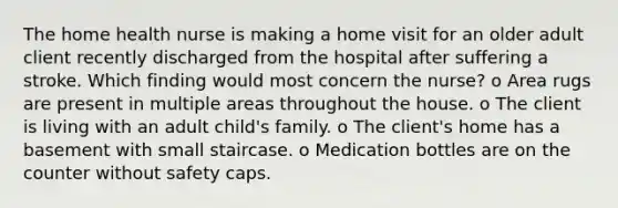 The home health nurse is making a home visit for an older adult client recently discharged from the hospital after suffering a stroke. Which finding would most concern the nurse? o Area rugs are present in multiple areas throughout the house. o The client is living with an adult child's family. o The client's home has a basement with small staircase. o Medication bottles are on the counter without safety caps.