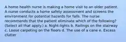 A home health nurse is making a home visit to an older patient. A nurse conducts a home safety assessment and screens the environment for potential hazards for falls. The nurse recommends that the patient eliminate which of the following? (Select all that apply.) a. Night-lights b. Railings on the stairway c. Loose carpeting on the floors d. The use of a cane e. Excess clutter