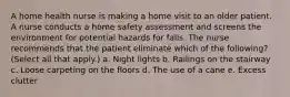 A home health nurse is making a home visit to an older patient. A nurse conducts a home safety assessment and screens the environment for potential hazards for falls. The nurse recommends that the patient eliminate which of the following? (Select all that apply.) a. Night lights b. Railings on the stairway c. Loose carpeting on the floors d. The use of a cane e. Excess clutter